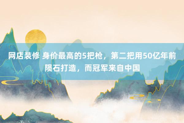 网店装修 身价最高的5把枪，第二把用50亿年前陨石打造，而冠军来自中国