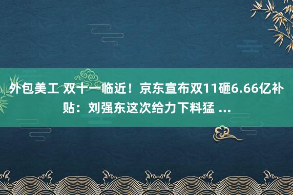 外包美工 双十一临近！京东宣布双11砸6.66亿补贴：刘强东这次给力下料猛 ...