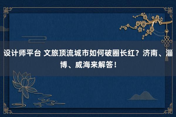 设计师平台 文旅顶流城市如何破圈长红？济南、淄博、威海来解答！