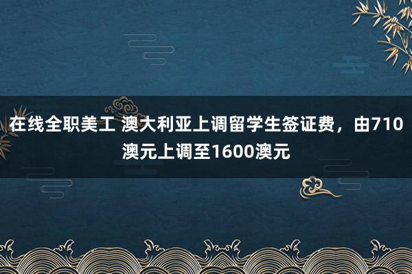 在线全职美工 澳大利亚上调留学生签证费，由710澳元上调至1600澳元