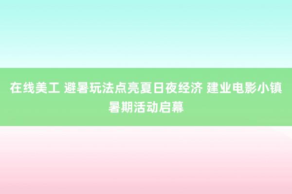 在线美工 避暑玩法点亮夏日夜经济 建业电影小镇暑期活动启幕