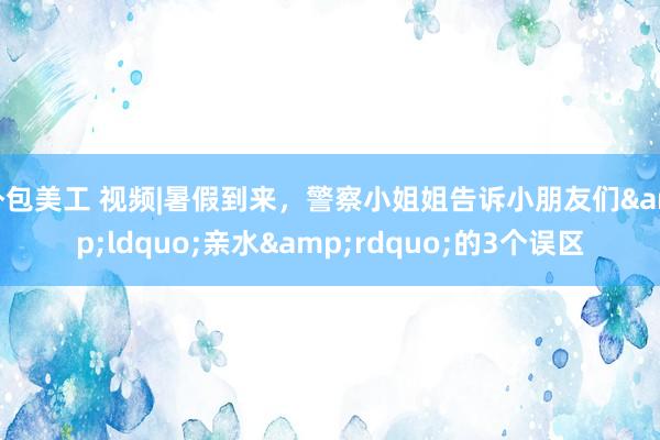 外包美工 视频|暑假到来，警察小姐姐告诉小朋友们&ldquo;亲水&rdquo;的3个误区