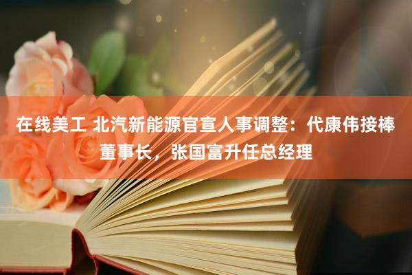 在线美工 北汽新能源官宣人事调整：代康伟接棒董事长，张国富升任总经理