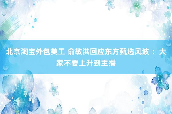 北京淘宝外包美工 俞敏洪回应东方甄选风波 ：大家不要上升到主播