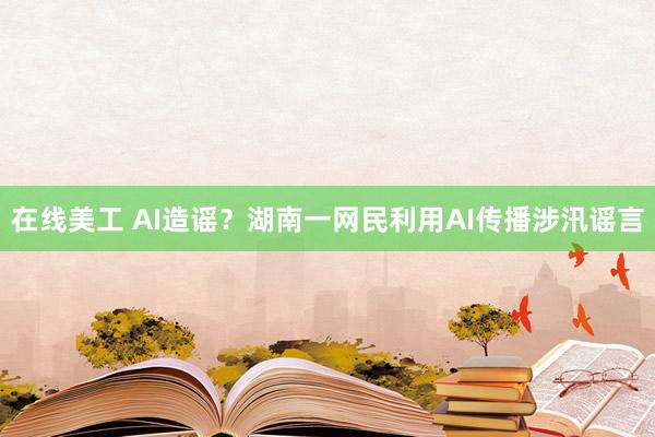 在线美工 AI造谣？湖南一网民利用AI传播涉汛谣言