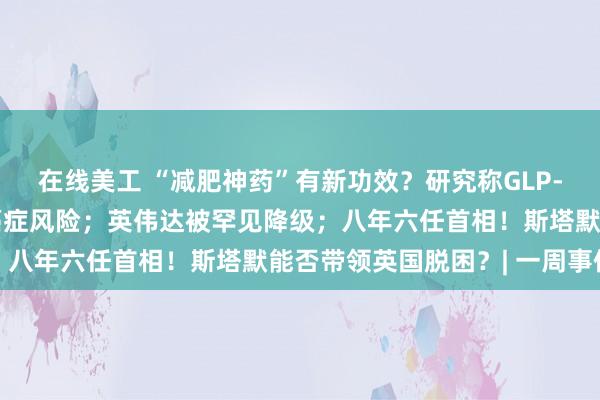 在线美工 “减肥神药”有新功效？研究称GLP-1类药物或有助于降低癌症风险；英伟达被罕见降级；八年六任首相！斯塔默能否带领英国脱困？| 一周事件