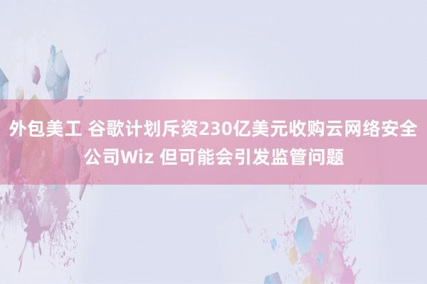 外包美工 谷歌计划斥资230亿美元收购云网络安全公司Wiz 但可能会引发监管问题