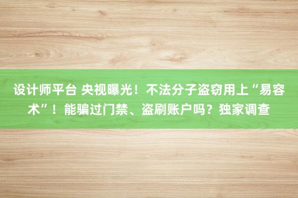 设计师平台 央视曝光！不法分子盗窃用上“易容术”！能骗过门禁、盗刷账户吗？独家调查