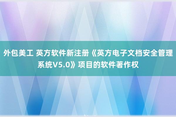 外包美工 英方软件新注册《英方电子文档安全管理系统V5.0》项目的软件著作权