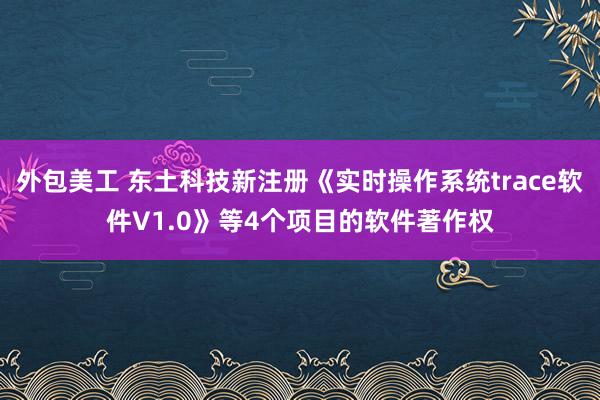 外包美工 东土科技新注册《实时操作系统trace软件V1.0》等4个项目的软件著作权