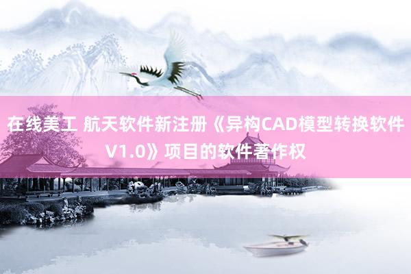 在线美工 航天软件新注册《异构CAD模型转换软件V1.0》项目的软件著作权