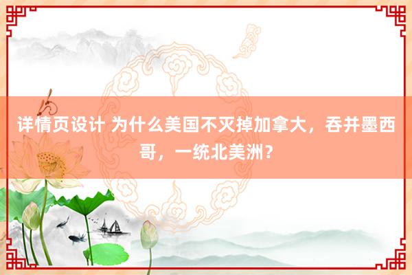 详情页设计 为什么美国不灭掉加拿大，吞并墨西哥，一统北美洲？