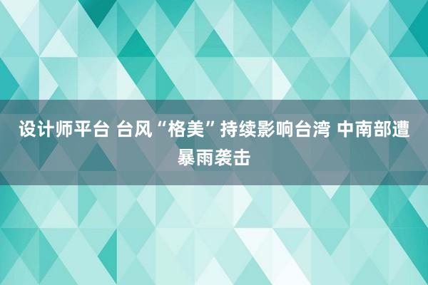 设计师平台 台风“格美”持续影响台湾 中南部遭暴雨袭击