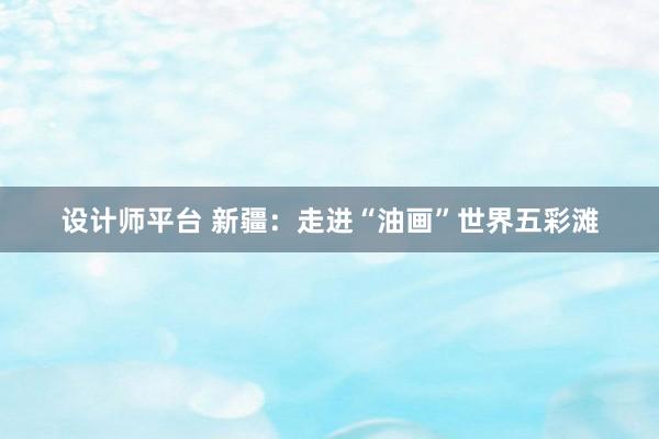 设计师平台 新疆：走进“油画”世界五彩滩