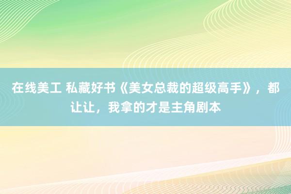 在线美工 私藏好书《美女总裁的超级高手》，都让让，我拿的才是主角剧本