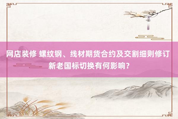 网店装修 螺纹钢、线材期货合约及交割细则修订 新老国标切换有何影响？