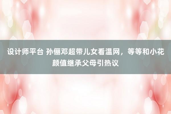 设计师平台 孙俪邓超带儿女看温网，等等和小花颜值继承父母引热议