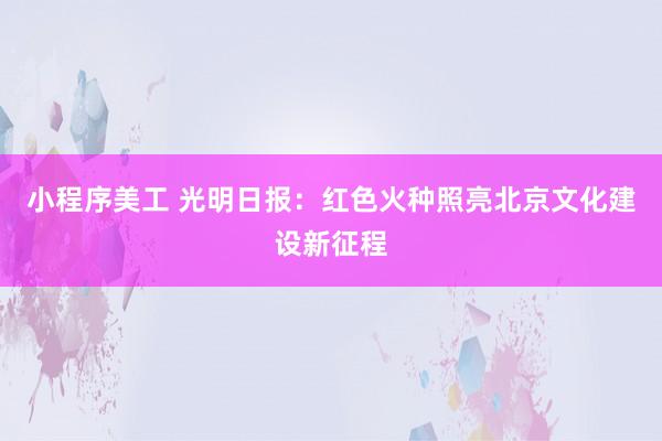 小程序美工 光明日报：红色火种照亮北京文化建设新征程