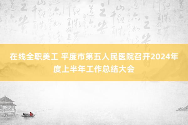 在线全职美工 平度市第五人民医院召开2024年度上半年工作总结大会