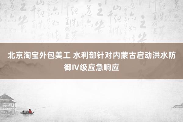 北京淘宝外包美工 水利部针对内蒙古启动洪水防御Ⅳ级应急响应