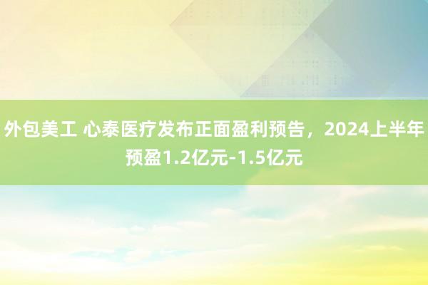 外包美工 心泰医疗发布正面盈利预告，2024上半年预盈1.2亿元-1.5亿元