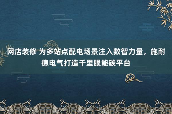 网店装修 为多站点配电场景注入数智力量，施耐德电气打造千里眼能碳平台