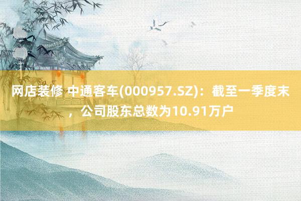 网店装修 中通客车(000957.SZ)：截至一季度末，公司股东总数为10.91万户