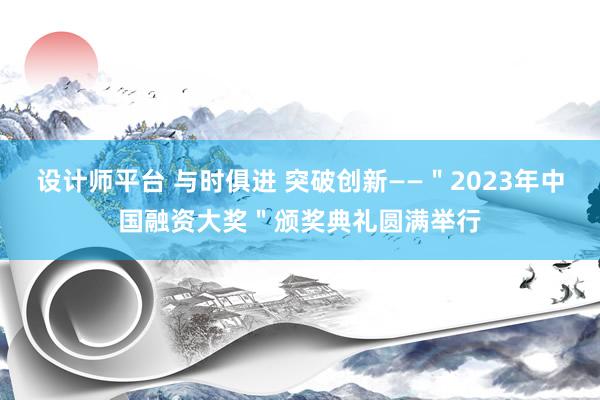 设计师平台 与时俱进 突破创新——＂2023年中国融资大奖＂颁奖典礼圆满举行