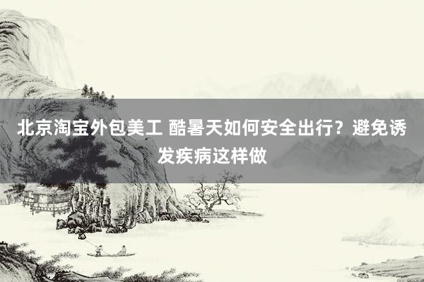 北京淘宝外包美工 酷暑天如何安全出行？避免诱发疾病这样做