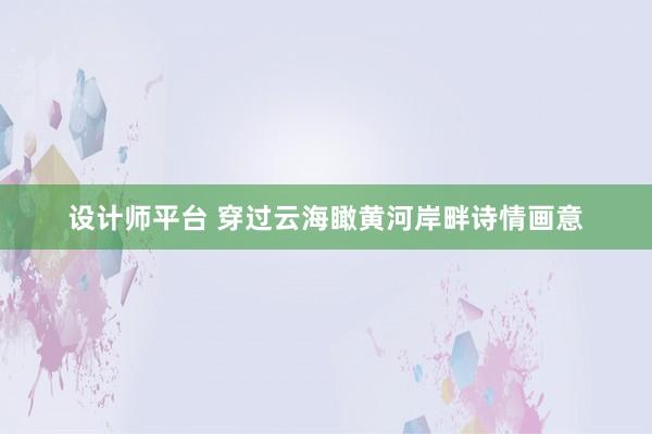 设计师平台 穿过云海瞰黄河岸畔诗情画意