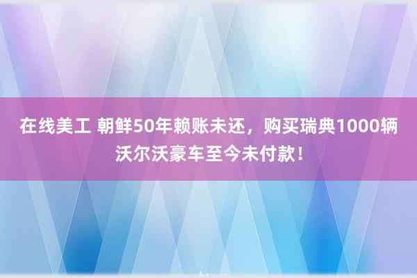 在线美工 朝鲜50年赖账未还，购买瑞典1000辆沃尔沃豪车至今未付款！