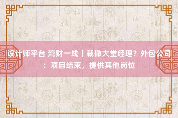 设计师平台 湾财一线｜裁撤大堂经理？外包公司：项目结束，提供其他岗位