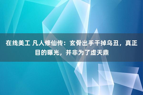 在线美工 凡人修仙传：玄骨出手干掉乌丑，真正目的曝光，并非为了虚天鼎