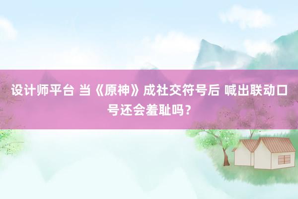 设计师平台 当《原神》成社交符号后 喊出联动口号还会羞耻吗？