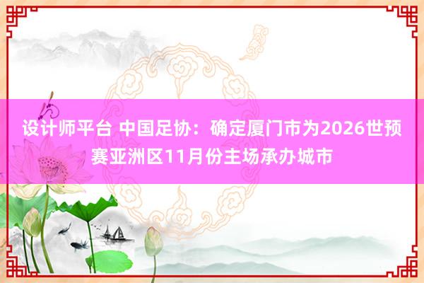 设计师平台 中国足协：确定厦门市为2026世预赛亚洲区11月份主场承办城市