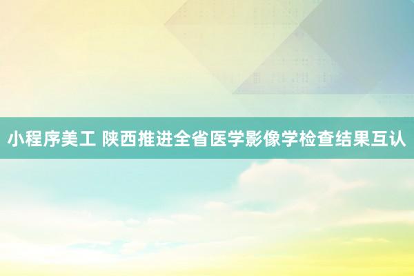 小程序美工 陕西推进全省医学影像学检查结果互认