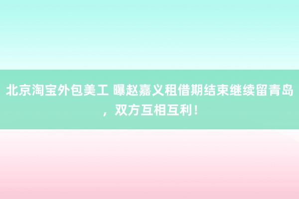 北京淘宝外包美工 曝赵嘉义租借期结束继续留青岛，双方互相互利！