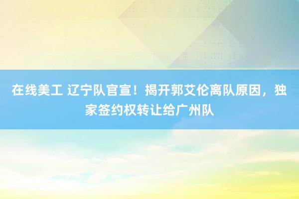 在线美工 辽宁队官宣！揭开郭艾伦离队原因，独家签约权转让给广州队