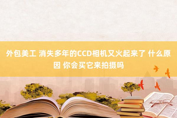 外包美工 消失多年的CCD相机又火起来了 什么原因 你会买它来拍摄吗