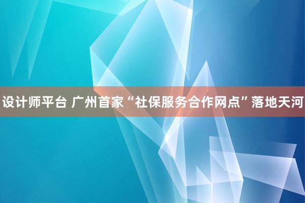 设计师平台 广州首家“社保服务合作网点”落地天河