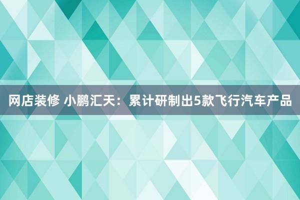 网店装修 小鹏汇天：累计研制出5款飞行汽车产品