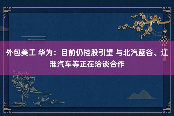 外包美工 华为：目前仍控股引望 与北汽蓝谷、江淮汽车等正在洽谈合作