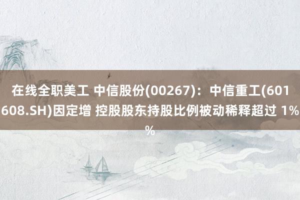 在线全职美工 中信股份(00267)：中信重工(601608.SH)因定增 控股股东持股比例被动稀释超过 1%