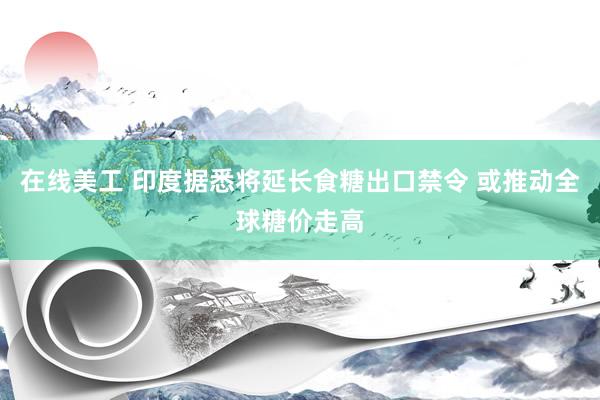 在线美工 印度据悉将延长食糖出口禁令 或推动全球糖价走高