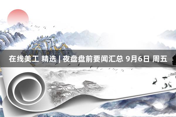 在线美工 精选 | 夜盘盘前要闻汇总 9月6日 周五