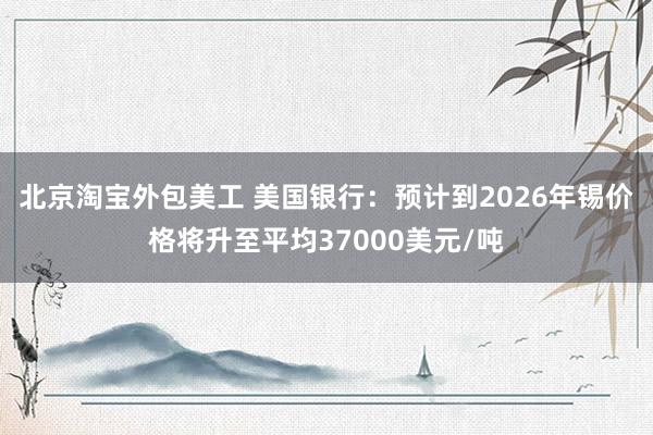 北京淘宝外包美工 美国银行：预计到2026年锡价格将升至平均37000美元/吨