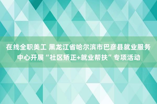 在线全职美工 黑龙江省哈尔滨市巴彦县就业服务中心开展“社区矫正+就业帮扶”专项活动