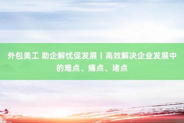 外包美工 助企解忧促发展丨高效解决企业发展中的难点、痛点、堵点