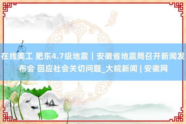 在线美工 肥东4.7级地震｜安徽省地震局召开新闻发布会 回应社会关切问题_大皖新闻 | 安徽网