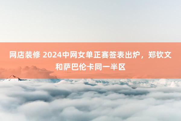 网店装修 2024中网女单正赛签表出炉，郑钦文和萨巴伦卡同一半区